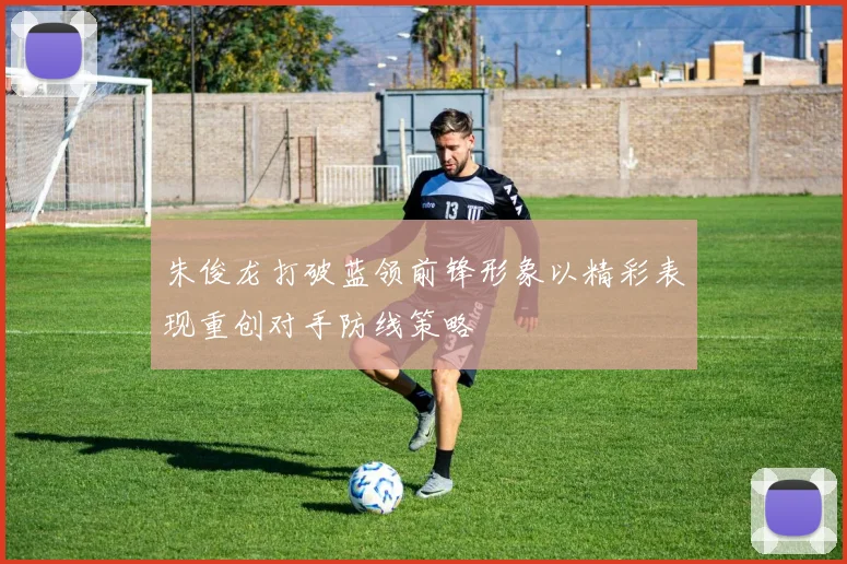 朱俊龙打破蓝领前锋形象以精彩表现重创对手防线策略