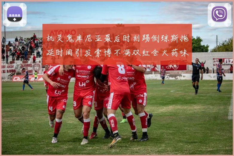 机灵鬼库尼亚最后时刻踢倒琼斯拖延时间引发索博不满双红会火药味十足