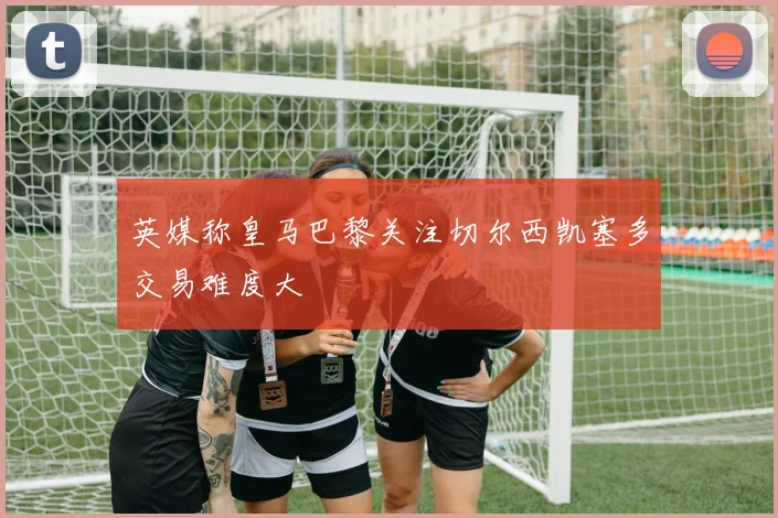 英媒称皇马巴黎关注切尔西凯塞多交易难度大