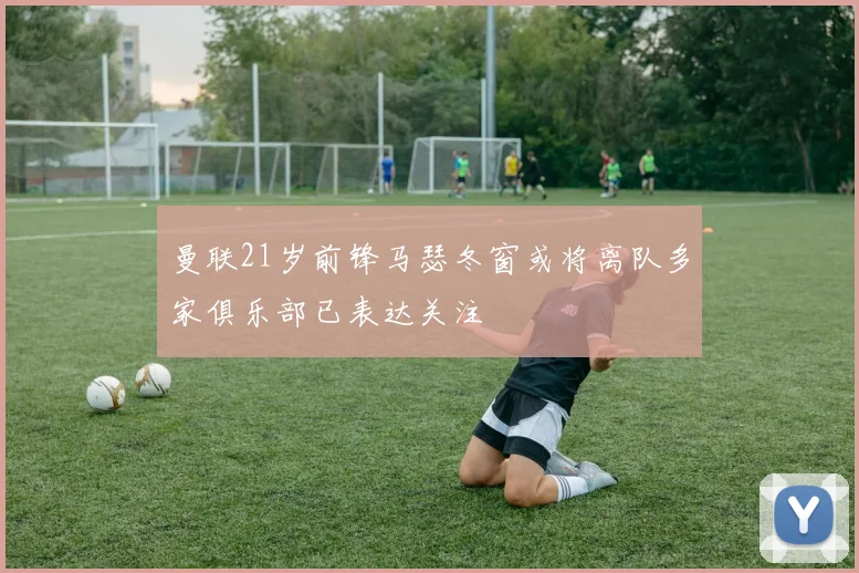 曼联21岁前锋马瑟冬窗或将离队多家俱乐部已表达关注