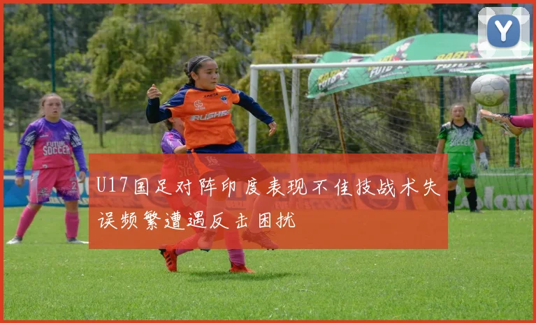 U17国足对阵印度表现不佳技战术失误频繁遭遇反击困扰