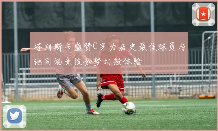塔利斯卡盛赞C罗为历史最佳球员与他同场竞技如梦幻般体验