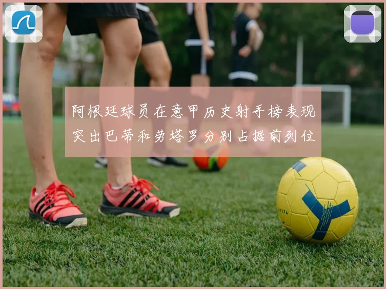 阿根廷球员在意甲历史射手榜表现突出巴蒂和劳塔罗分别占据前列位置