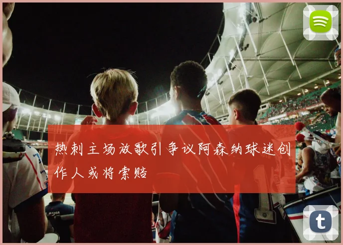 热刺主场放歌引争议阿森纳球迷创作人或将索赔