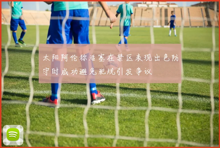 太阳阿伦称活塞在禁区表现出色防守时成功避免犯规引发争议