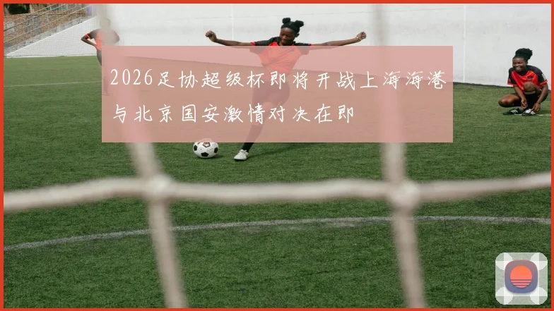 2026足协超级杯即将开战上海海港与北京国安激情对决在即