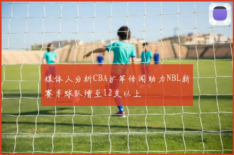 媒体人分析CBA扩军传闻助力NBL新赛季球队增至12支以上