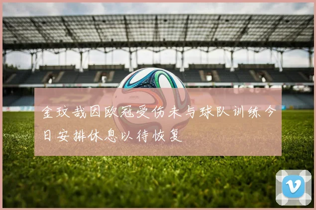 金玟哉因欧冠受伤未与球队训练今日安排休息以待恢复