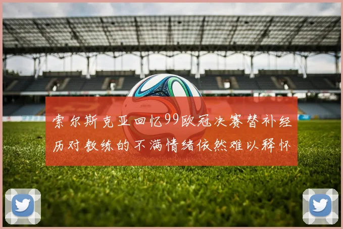 索尔斯克亚回忆99欧冠决赛替补经历对教练的不满情绪依然难以释怀