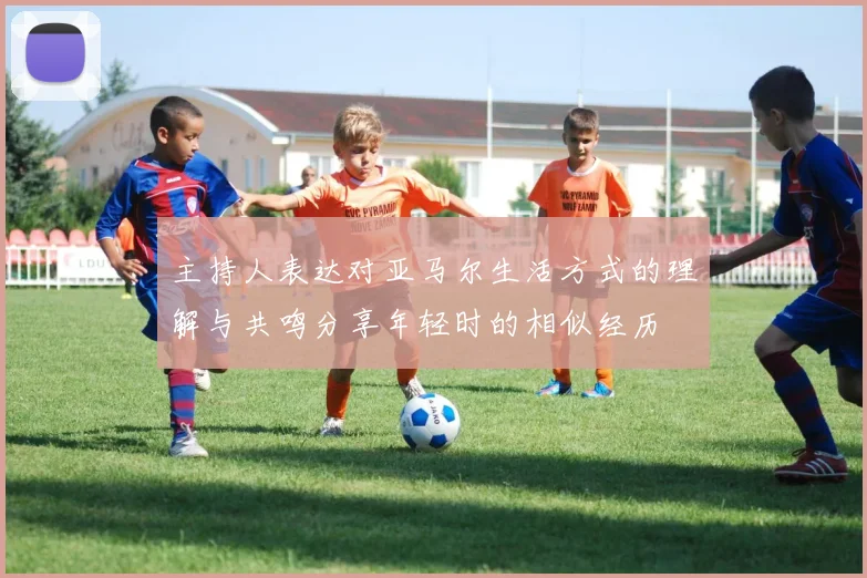 主持人表达对亚马尔生活方式的理解与共鸣分享年轻时的相似经历