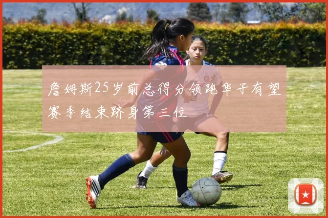 詹姆斯25岁前总得分领跑华子有望赛季结束跻身第三位