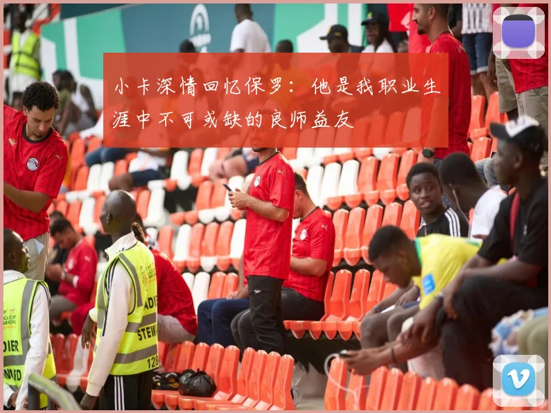 小卡深情回忆保罗：他是我职业生涯中不可或缺的良师益友