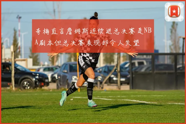 夸梅直言詹姆斯连续进总决赛是NBA剧本但总决赛表现却令人失望