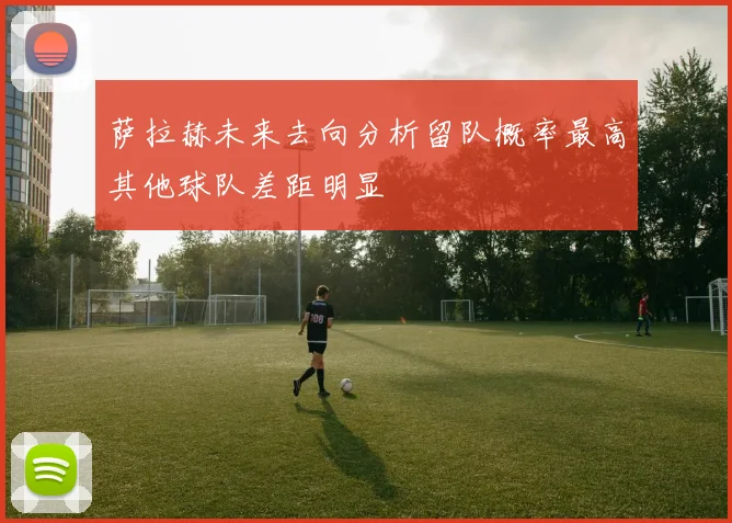 萨拉赫未来去向分析留队概率最高其他球队差距明显