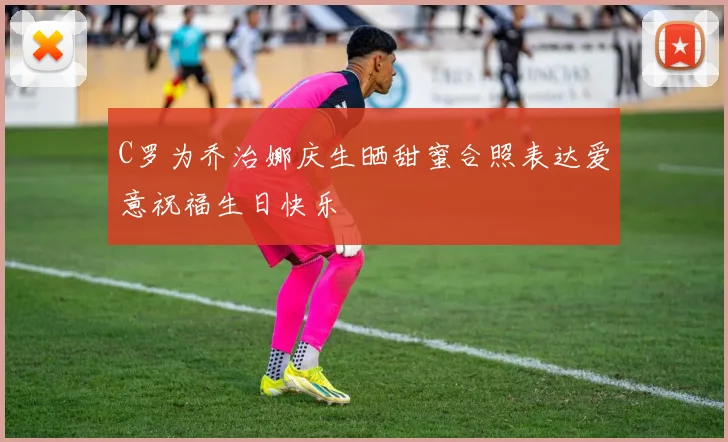 C罗为乔治娜庆生晒甜蜜合照表达爱意祝福生日快乐