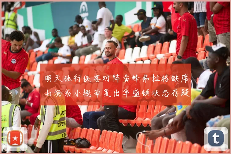 明天独行侠客对阵黄蜂弗拉格缺席七场或小概率复出华盛顿状态存疑