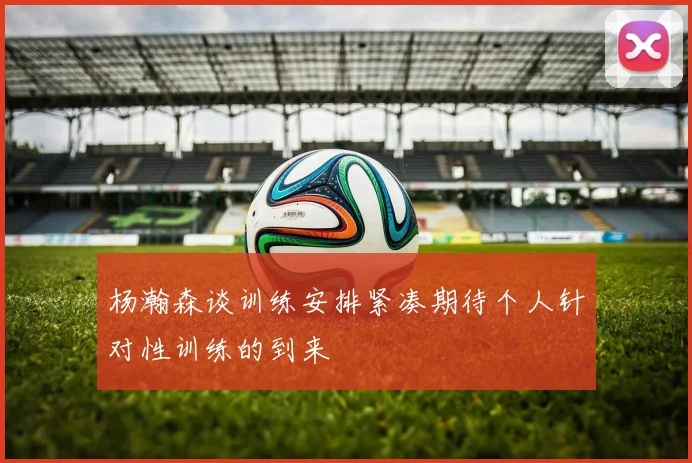 杨瀚森谈训练安排紧凑期待个人针对性训练的到来
