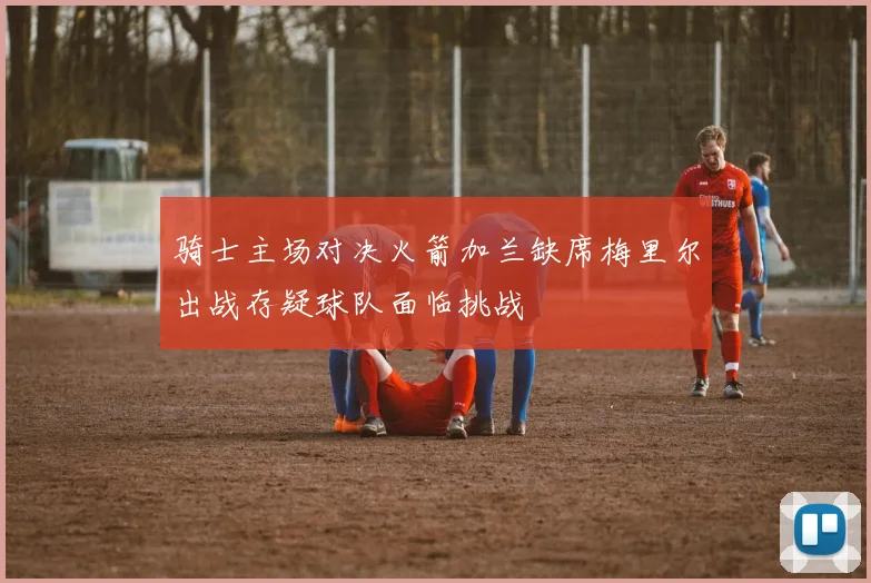 骑士主场对决火箭加兰缺席梅里尔出战存疑球队面临挑战
