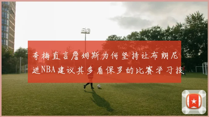 夸梅直言詹姆斯为何坚持让布朗尼进NBA建议其多看保罗的比赛学习技巧