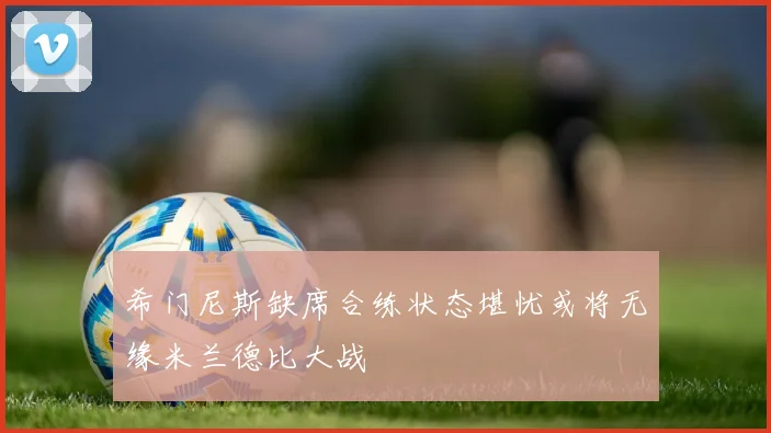 希门尼斯缺席合练状态堪忧或将无缘米兰德比大战