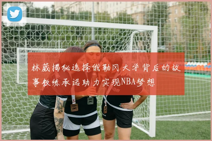 林葳揭秘选择俄勒冈大学背后的故事教练承诺助力实现NBA梦想
