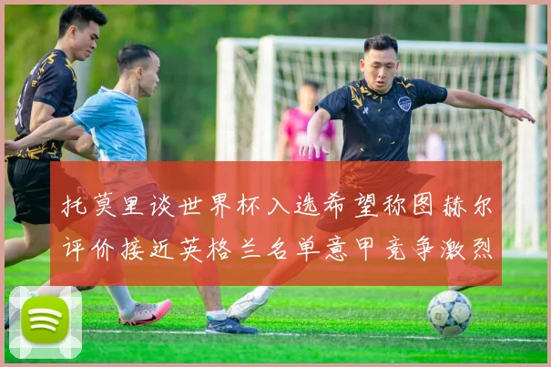 托莫里谈世界杯入选希望称图赫尔评价接近英格兰名单意甲竞争激烈