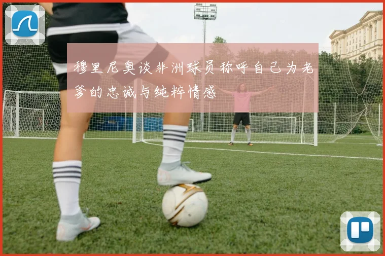 穆里尼奥谈非洲球员称呼自己为老爹的忠诚与纯粹情感