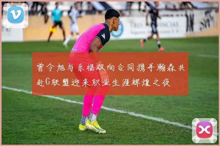 曾令旭与乐福双向合同携手瀚森共赴G联盟迎来职业生涯辉煌之夜