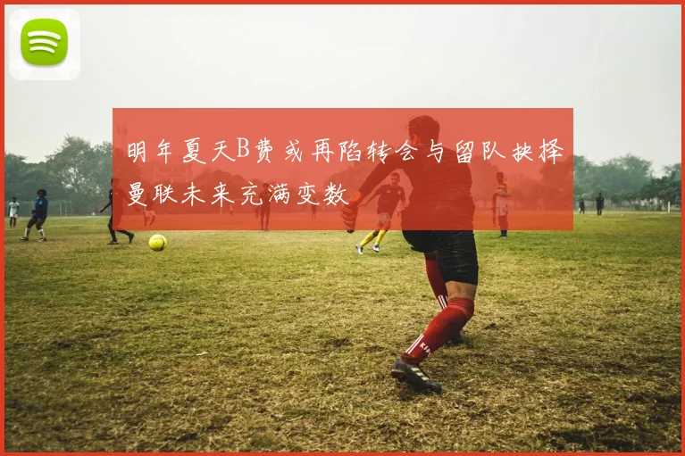 明年夏天B费或再陷转会与留队抉择曼联未来充满变数