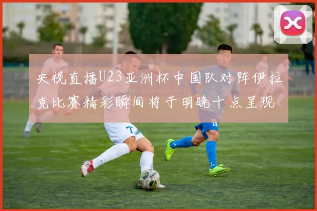 央视直播U23亚洲杯中国队对阵伊拉克比赛精彩瞬间将于明晚十点呈现