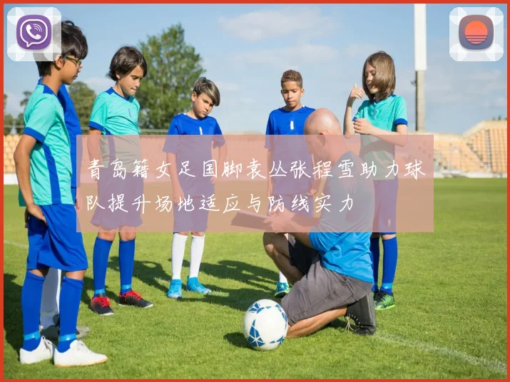 青岛籍女足国脚袁丛张程雪助力球队提升场地适应与防线实力
