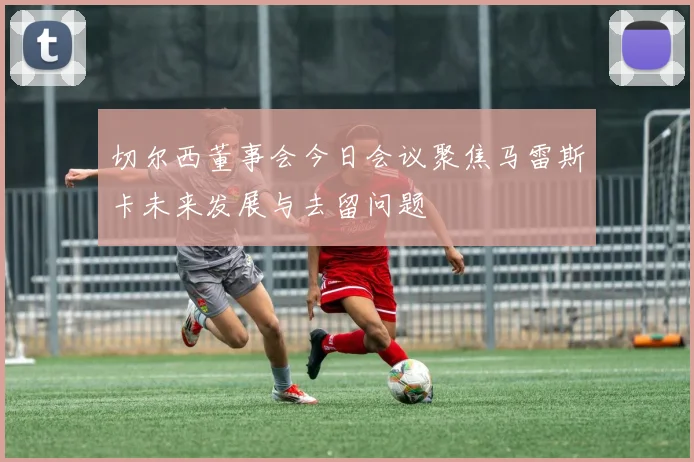 切尔西董事会今日会议聚焦马雷斯卡未来发展与去留问题