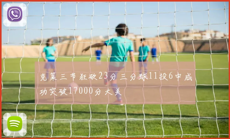 克莱三节狂砍23分三分球11投6中成功突破17000分大关