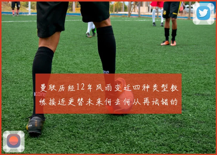 曼联历经12年风雨变迁四种类型教练接连更替未来何去何从再试错的空间有多少