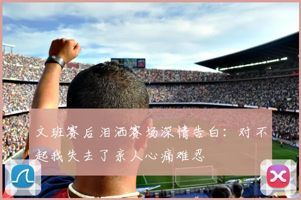 文班赛后泪洒赛场深情告白：对不起我失去了亲人心痛难忍