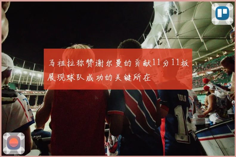 马祖拉称赞谢尔曼的贡献11分11板展现球队成功的关键所在